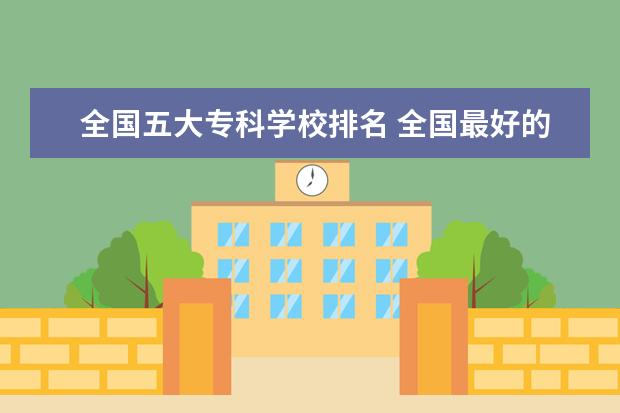 全国五大专科学校排名 全国最好的技术学校排名?