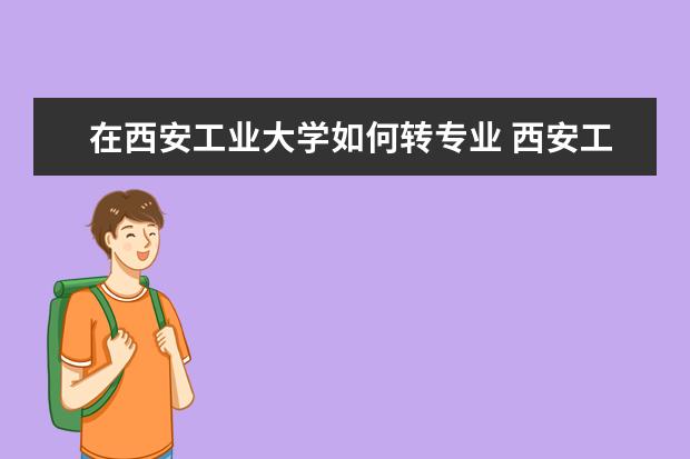 在西安工业大学如何转专业 西安工业大学北方信息工程学院的工业设计专业怎样?...