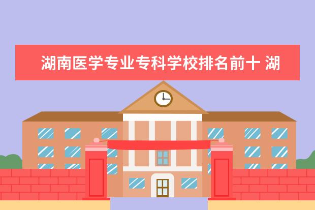 湖南医学专业专科学校排名前十 湖南医学类专科学校有哪些