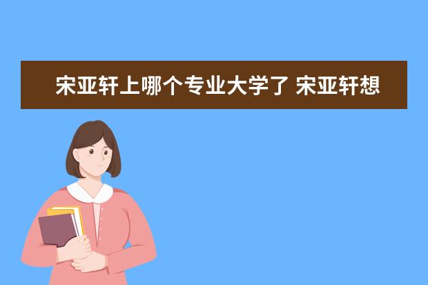 宋亚轩上哪个专业大学了 宋亚轩想考哪个大学