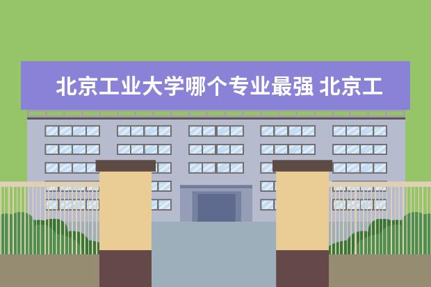 北京工业大学哪个专业最强 北京工业大学专业排名 最好的专业有哪些