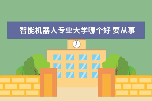 智能机器人专业大学哪个好 要从事机器人要学什么专业?机器人专业好还是人工智...