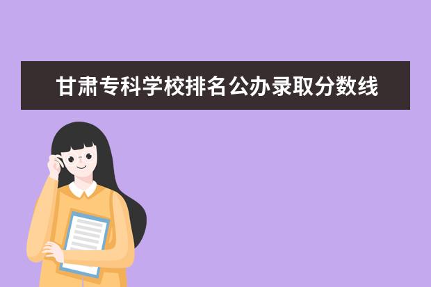 甘肃专科学校排名公办录取分数线 甘肃省大专院校排名