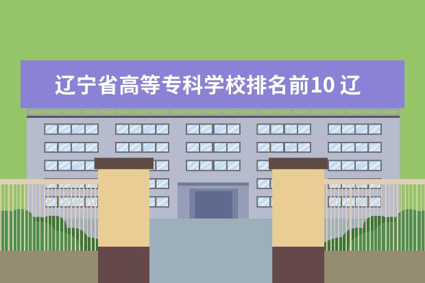 辽宁省高等专科学校排名前10 辽宁技校排名前十