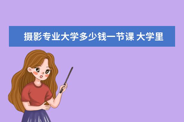 摄影专业大学多少钱一节课 大学里有摄影课吗,大概买多少钱的相机?