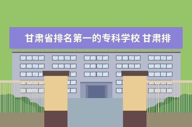 甘肃省排名第一的专科学校 甘肃排名第一的职业学校