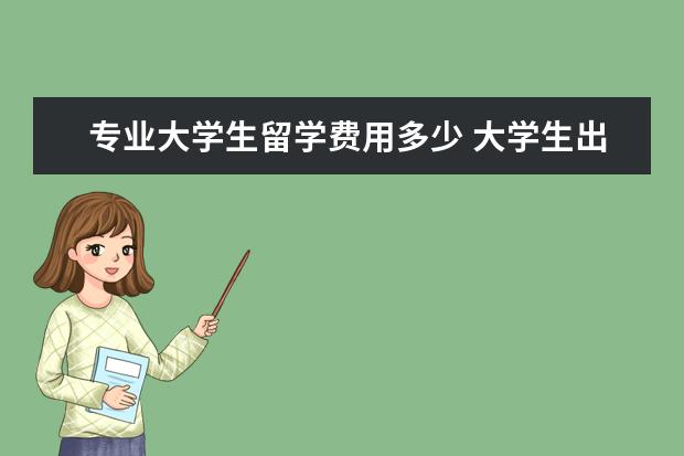 专业大学生留学费用多少 大学生出国留学费用