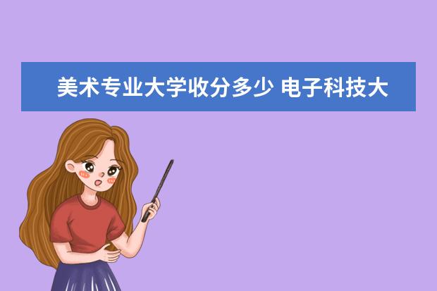 美术专业大学收分多少 电子科技大学艺体生本科录取分数线美术生收分标准 -...