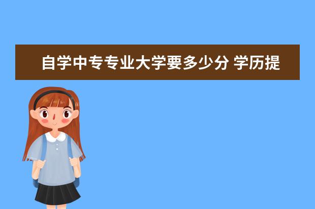 自学中专专业大学要多少分 学历提升中专升大专费用要多少?