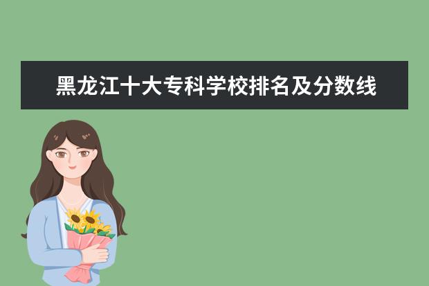 黑龙江十大专科学校排名及分数线 黑龙江所有大学排名及录取分数线