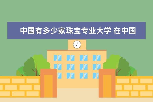 中国有多少家珠宝专业大学 在中国哪些大学有珠宝设计专业?