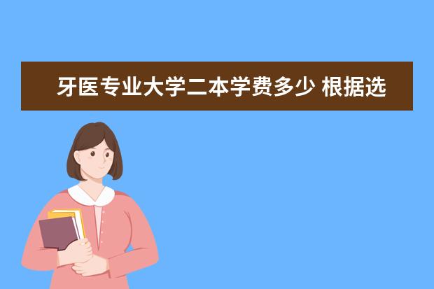 牙医专业大学二本学费多少 根据选择的专业不同,每年需要的学费也不尽相同,那具...