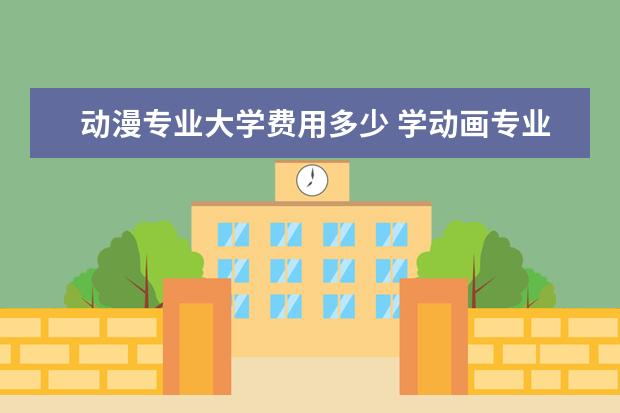 动漫专业大学费用多少 学动画专业的一般一年的费用是多少 除了学费以外 - ...