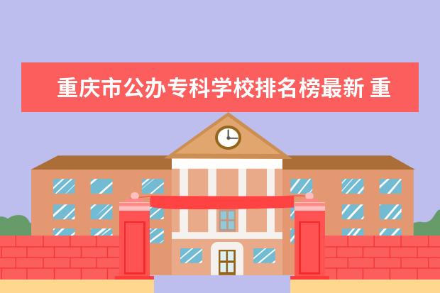 重庆市公办专科学校排名榜最新 重庆市公办专科学校排名榜