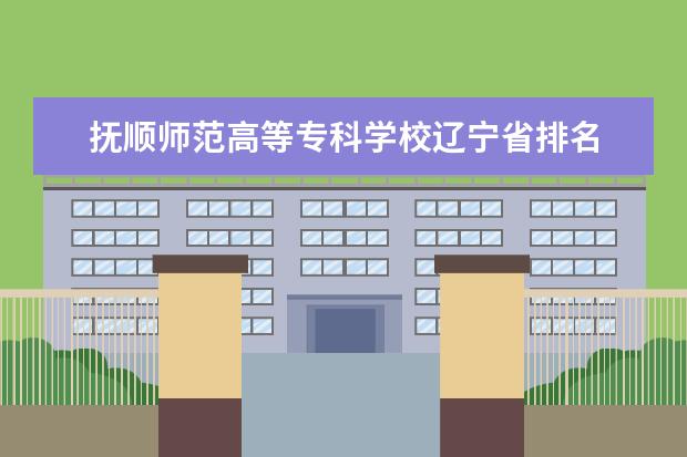 抚顺师范高等专科学校辽宁省排名 辽宁省大专排名2022最新排名