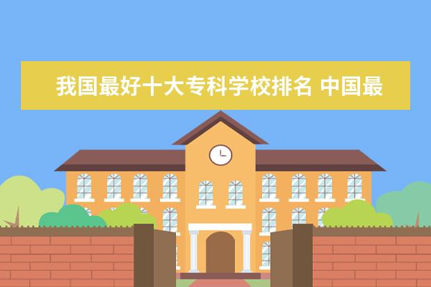 我国最好十大专科学校排名 中国最好专科学校排名