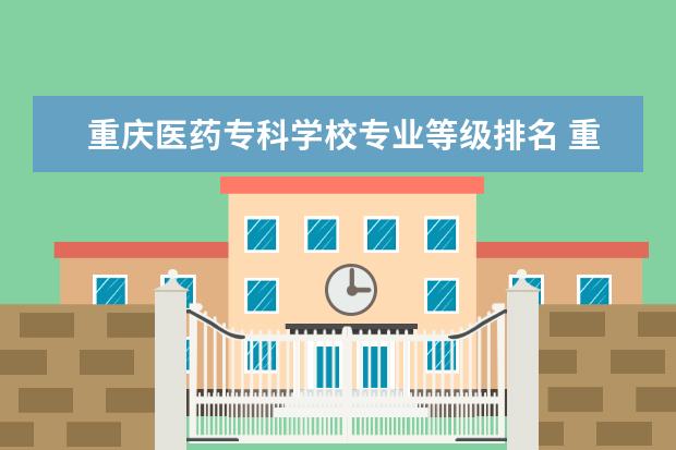 重庆医药专科学校专业等级排名 重庆医药高等专科学校什么专业最好?