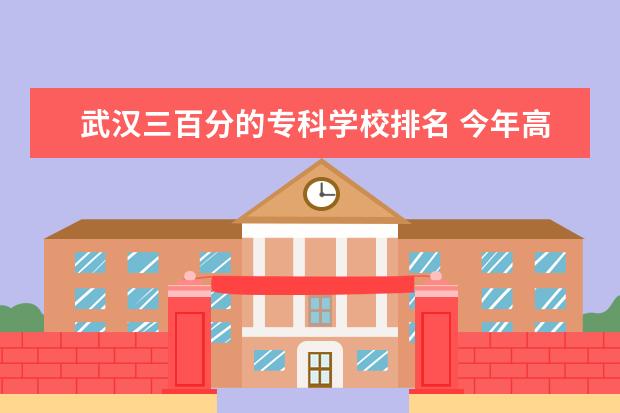 武汉三百分的专科学校排名 今年高考三百八十多分可以上哪个专科学校