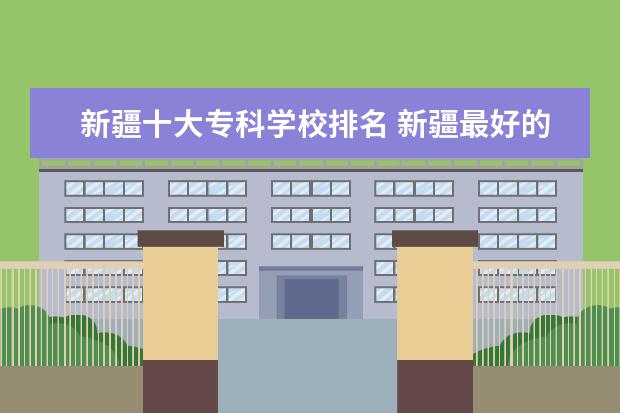 新疆十大专科学校排名 新疆最好的十大专科学校排名