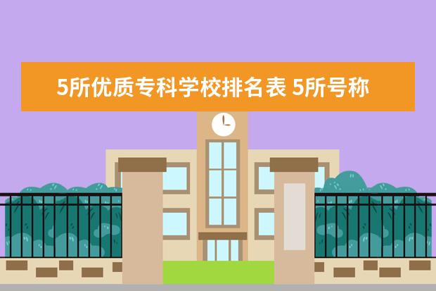 5所优质专科学校排名表 5所号称专科中的985学校 2022专科学校推荐