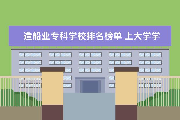 造船业专科学校排名榜单 上大学学什么专业好?